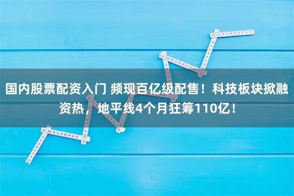 国内股票配资入门 频现百亿级配售！科技板块掀融资热，地平线4个月狂筹110亿！