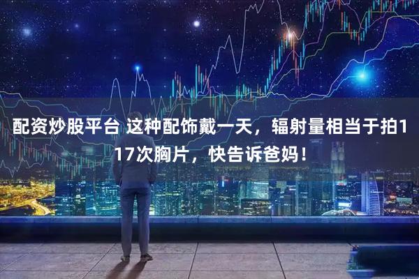 配资炒股平台 这种配饰戴一天，辐射量相当于拍117次胸片，快告诉爸妈！