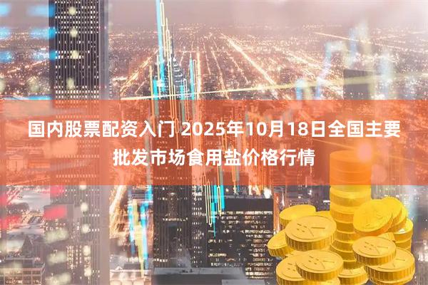 国内股票配资入门 2025年10月18日全国主要批发市场食用盐价格行情