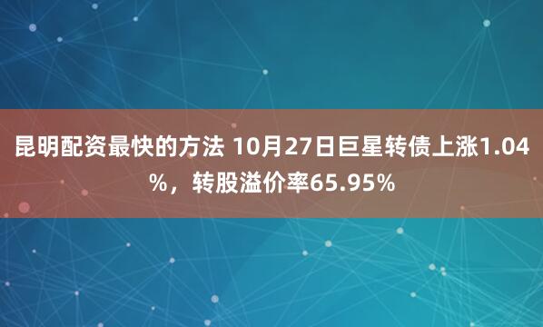 昆明配资最快的方法 10月27日巨星转债上涨1.04%，转股溢价率65.95%