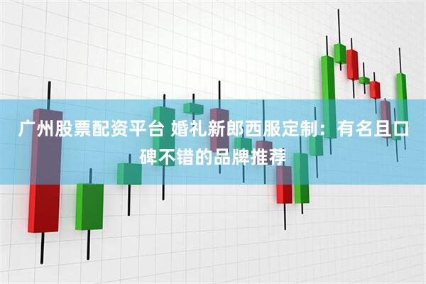 广州股票配资平台 婚礼新郎西服定制：有名且口碑不错的品牌推荐