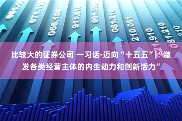 比较大的证券公司 一习话·迈向“十五五”|“激发各类经营主体的内生动力和创新活力”