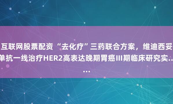 互联网股票配资 “去化疗”三药联合方案，维迪西妥单抗一线治疗HER2高表达晚期胃癌Ⅲ期临床研究实...